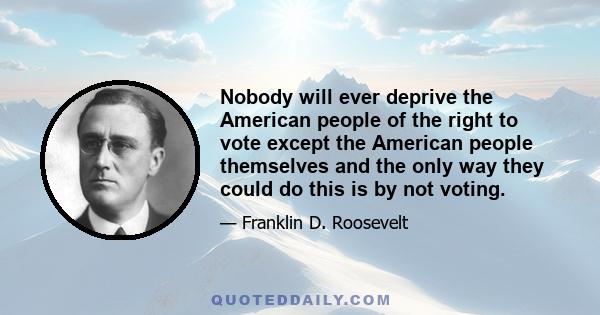 Nobody will ever deprive the American people of the right to vote except the American people themselves and the only way they could do this is by not voting.