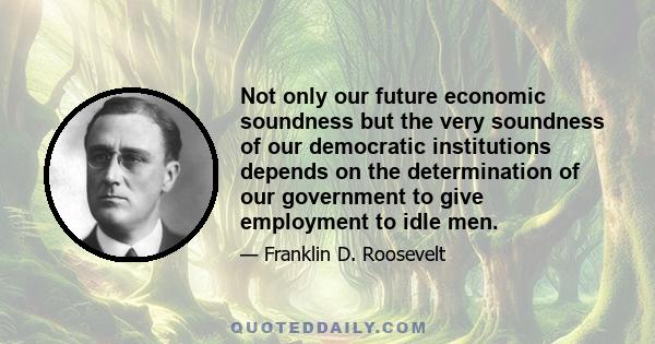 Not only our future economic soundness but the very soundness of our democratic institutions depends on the determination of our government to give employment to idle men.