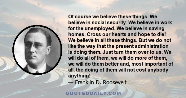 Of course we believe these things. We believe in social security. We believe in work for the unemployed. We believe in saving homes. Cross our hearts and hope to die! We believe in all these things. But we do not like