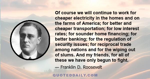 Of course we will continue to work for cheaper electricity in the homes and on the farms of America; for better and cheaper transportation; for low interest rates; for sounder home financing; for better banking; for the 