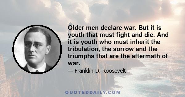 Older men declare war. But it is youth that must fight and die. And it is youth who must inherit the tribulation, the sorrow and the triumphs that are the aftermath of war.