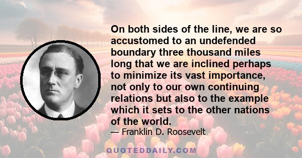 On both sides of the line, we are so accustomed to an undefended boundary three thousand miles long that we are inclined perhaps to minimize its vast importance, not only to our own continuing relations but also to the