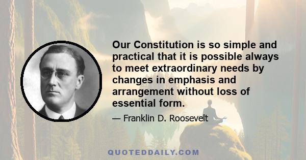 Our Constitution is so simple and practical that it is possible always to meet extraordinary needs by changes in emphasis and arrangement without loss of essential form.