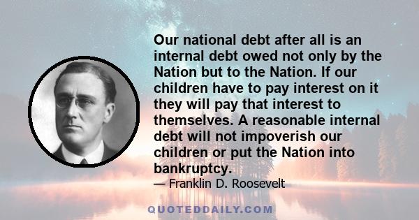 Our national debt after all is an internal debt owed not only by the Nation but to the Nation. If our children have to pay interest on it they will pay that interest to themselves. A reasonable internal debt will not