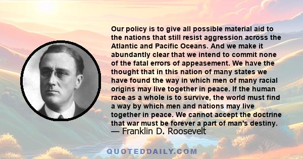 Our policy is to give all possible material aid to the nations that still resist aggression across the Atlantic and Pacific Oceans. And we make it abundantly clear that we intend to commit none of the fatal errors of