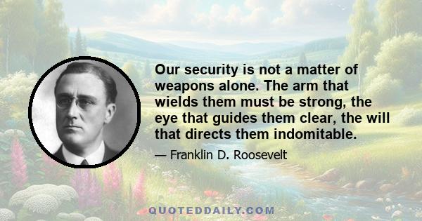 Our security is not a matter of weapons alone. The arm that wields them must be strong, the eye that guides them clear, the will that directs them indomitable.