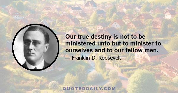 Our true destiny is not to be ministered unto but to minister to ourselves and to our fellow men.