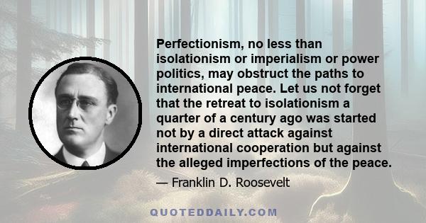 Perfectionism, no less than isolationism or imperialism or power politics, may obstruct the paths to international peace. Let us not forget that the retreat to isolationism a quarter of a century ago was started not by