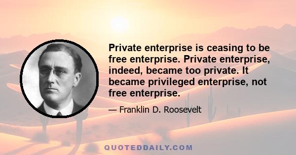 Private enterprise is ceasing to be free enterprise. Private enterprise, indeed, became too private. It became privileged enterprise, not free enterprise.