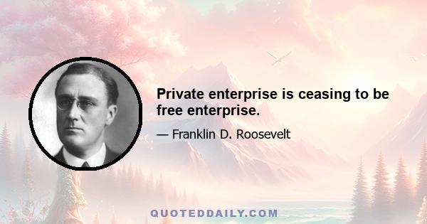 Private enterprise is ceasing to be free enterprise.