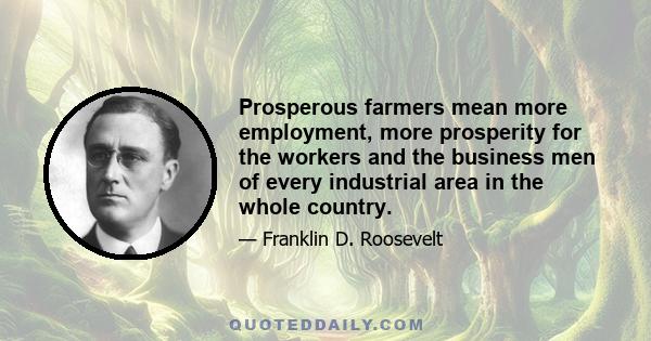 Prosperous farmers mean more employment, more prosperity for the workers and the business men of every industrial area in the whole country.