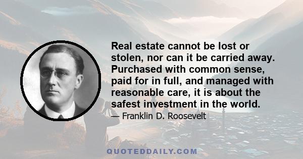 Real estate cannot be lost or stolen, nor can it be carried away. Purchased with common sense, paid for in full, and managed with reasonable care, it is about the safest investment in the world.