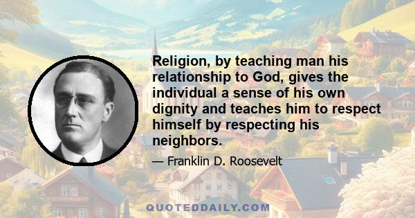 Religion, by teaching man his relationship to God, gives the individual a sense of his own dignity and teaches him to respect himself by respecting his neighbors.