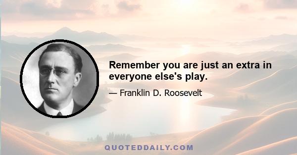 Remember you are just an extra in everyone else's play.