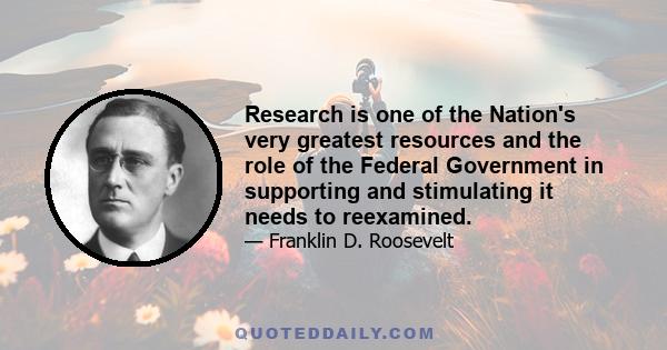 Research is one of the Nation's very greatest resources and the role of the Federal Government in supporting and stimulating it needs to reexamined.