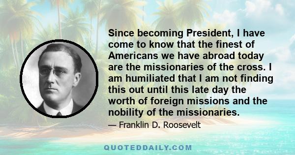 Since becoming President, I have come to know that the finest of Americans we have abroad today are the missionaries of the cross. I am humiliated that I am not finding this out until this late day the worth of foreign