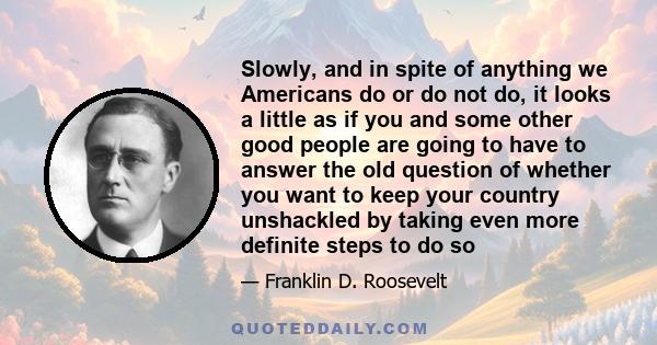 Slowly, and in spite of anything we Americans do or do not do, it looks a little as if you and some other good people are going to have to answer the old question of whether you want to keep your country unshackled by