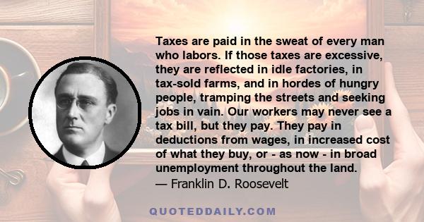 Taxes are paid in the sweat of every man who labors. If those taxes are excessive, they are reflected in idle factories, in tax-sold farms, and in hordes of hungry people, tramping the streets and seeking jobs in vain.