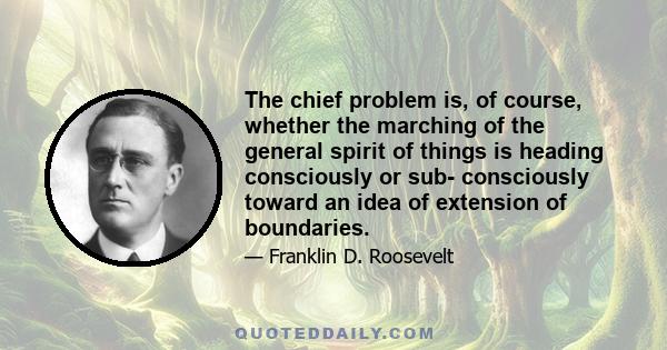 The chief problem is, of course, whether the marching of the general spirit of things is heading consciously or sub- consciously toward an idea of extension of boundaries.