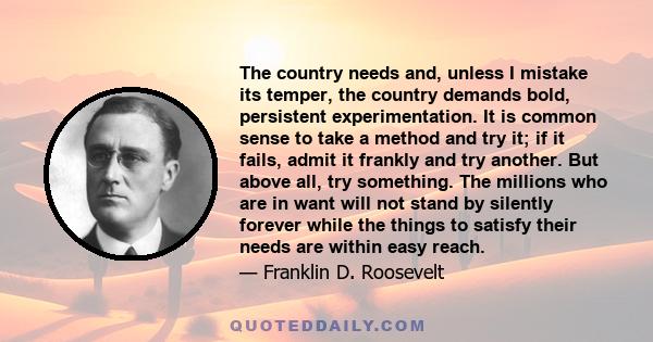 The country needs and, unless I mistake its temper, the country demands bold, persistent experimentation. It is common sense to take a method and try it; if it fails, admit it frankly and try another. But above all, try 