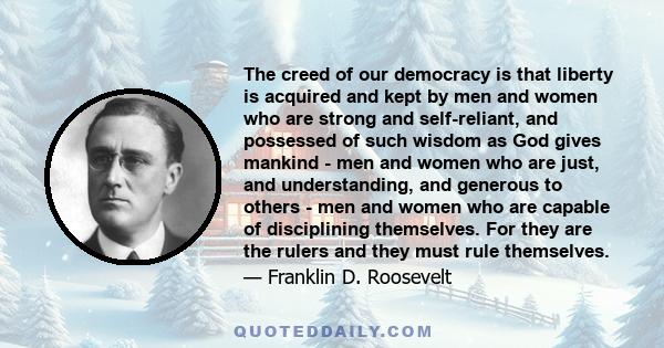 The creed of our democracy is that liberty is acquired and kept by men and women who are strong and self-reliant, and possessed of such wisdom as God gives mankind - men and women who are just, and understanding, and