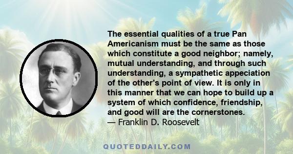 The essential qualities of a true Pan Americanism must be the same as those which constitute a good neighbor; namely, mutual understanding, and through such understanding, a sympathetic appeciation of the other's point