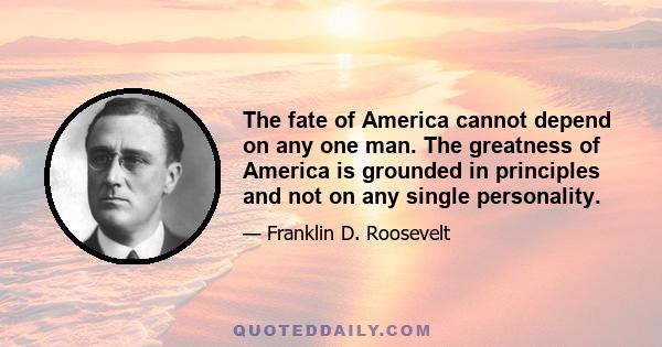 The fate of America cannot depend on any one man. The greatness of America is grounded in principles and not on any single personality.