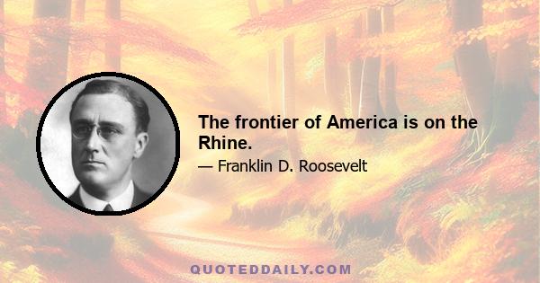 The frontier of America is on the Rhine.