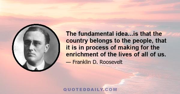 The fundamental idea...is that the country belongs to the people, that it is in process of making for the enrichment of the lives of all of us.