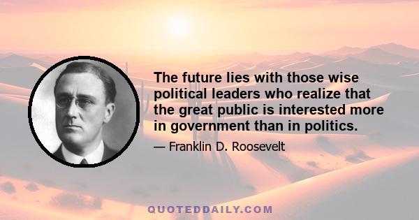 The future lies with those wise political leaders who realize that the great public is interested more in Government than in politics. The growing independence of voters, after all, has been proven by the votes in every 