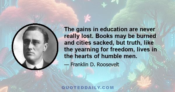 The gains in education are never really lost. Books may be burned and cities sacked, but truth, like the yearning for freedom, lives in the hearts of humble men.