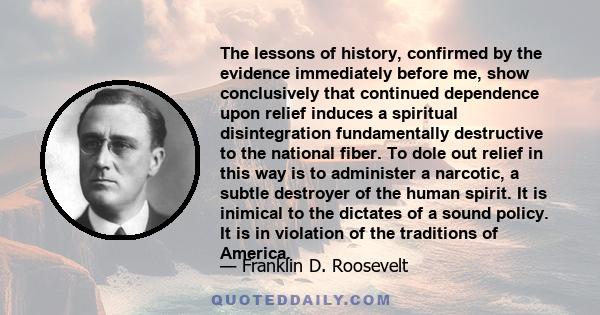 The lessons of history, confirmed by the evidence immediately before me, show conclusively that continued dependence upon relief induces a spiritual disintegration fundamentally destructive to the national fiber. To