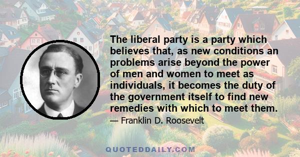 The liberal party is a party which believes that, as new conditions an problems arise beyond the power of men and women to meet as individuals, it becomes the duty of the government itself to find new remedies with