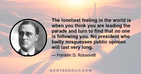 The loneliest feeling in the world is when you think you are leading the parade and turn to find that no one is following you. No president who badly misguesses public opinion will last very long.