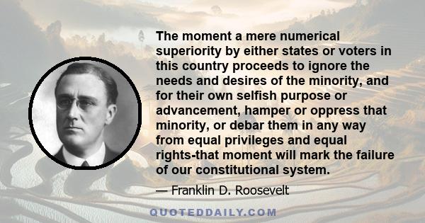 The moment a mere numerical superiority by either states or voters in this country proceeds to ignore the needs and desires of the minority, and for their own selfish purpose or advancement, hamper or oppress that