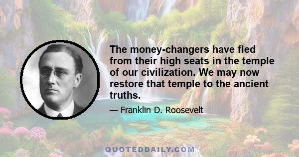 The money-changers have fled from their high seats in the temple of our civilization. We may now restore that temple to the ancient truths.