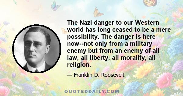 The Nazi danger to our Western world has long ceased to be a mere possibility. The danger is here now--not only from a military enemy but from an enemy of all law, all liberty, all morality, all religion.