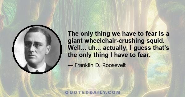 The only thing we have to fear is a giant wheelchair-crushing squid. Well... uh... actually, I guess that's the only thing I have to fear.