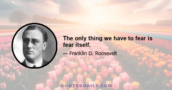 The only thing we have to fear is fear itself.