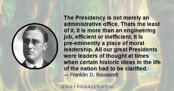 The Presidency is not merely an administrative office. Thats the least of it. It is more than an engineering job, efficient or inefficient. It is pre-eminently a place of moral leadership. All our great Presidents were