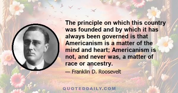 The principle on which this country was founded and by which it has always been governed is that Americanism is a matter of the mind and heart; Americanism is not, and never was, a matter of race or ancestry.