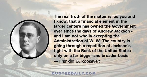 The real truth of the matter is, as you and I know, that a financial element in the larger centers has owned the Government ever since the days of Andrew Jackson - and I am not wholly excepting the Administration of W.