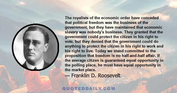 The royalists of the economic order have conceded that political freedom was the business of the government, but they have maintained that economic slavery was nobody's business. They granted that the government could