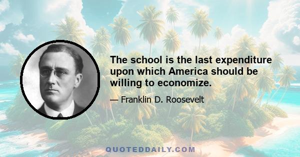 The school is the last expenditure upon which America should be willing to economize.