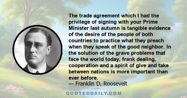 The trade agreement which I had the privilege of signing with your Prime Minister last autumn is tangible evidence of the desire of the people of both countries to practice what they preach when they speak of the good