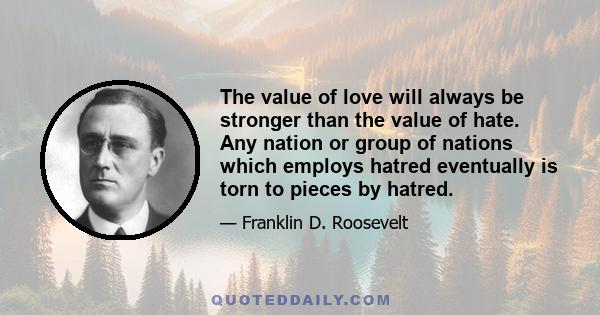 The value of love will always be stronger than the value of hate. Any nation or group of nations which employs hatred eventually is torn to pieces by hatred.