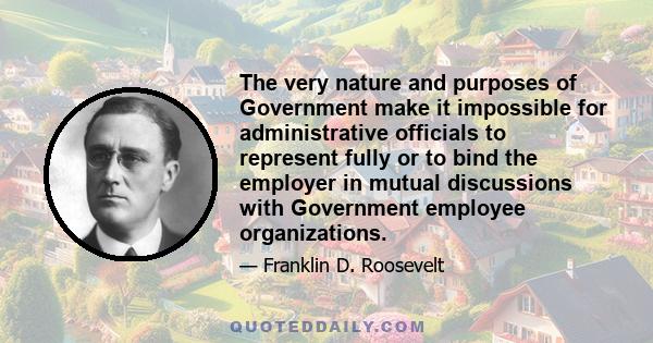 The very nature and purposes of Government make it impossible for administrative officials to represent fully or to bind the employer in mutual discussions with Government employee organizations.