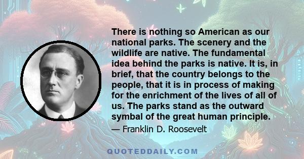 There is nothing so American as our national parks. The scenery and the wildlife are native. The fundamental idea behind the parks is native. It is, in brief, that the country belongs to the people, that it is in