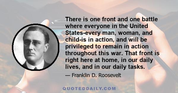 There is one front and one battle where everyone in the United States-every man, woman, and child-is in action, and will be privileged to remain in action throughout this war. That front is right here at home, in our