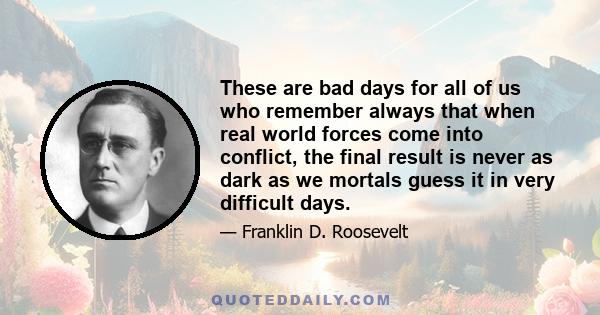 These are bad days for all of us who remember always that when real world forces come into conflict, the final result is never as dark as we mortals guess it in very difficult days.